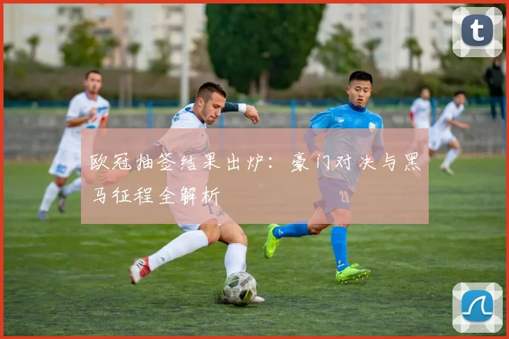 欧冠抽签结果出炉：豪门对决与黑马征程全解析