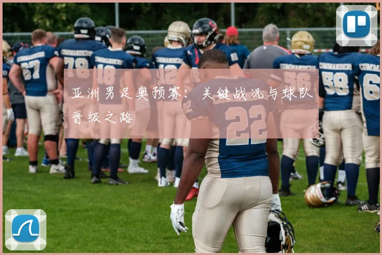 亚洲男足奥预赛：关键战况与球队晋级之路