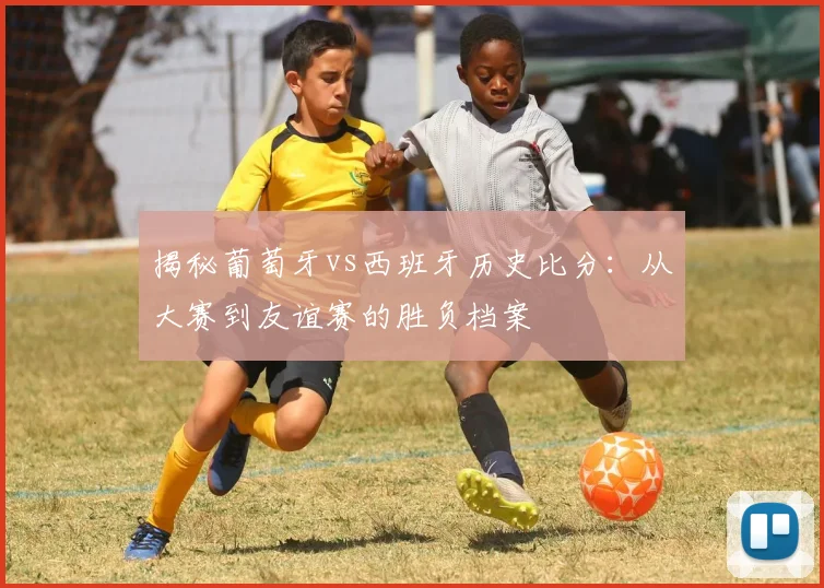 揭秘葡萄牙vs西班牙历史比分：从大赛到友谊赛的胜负档案