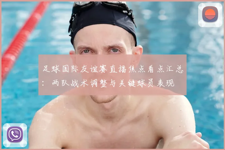 足球国际友谊赛直播焦点看点汇总：两队战术调整与关键球员表现