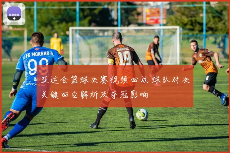 亚运会篮球决赛视频回放 球队对决关键回合解析及夺冠影响