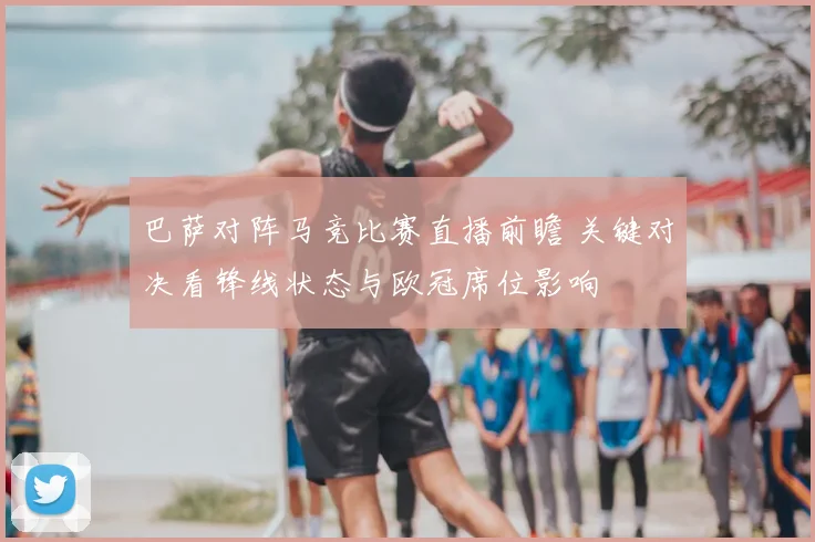 巴萨对阵马竞比赛直播前瞻 关键对决看锋线状态与欧冠席位影响