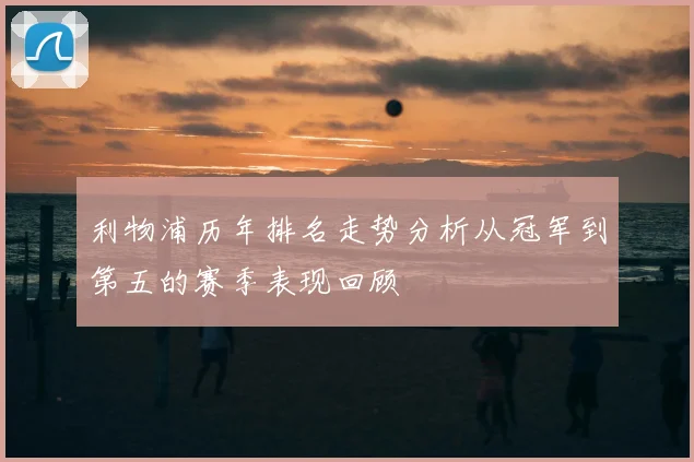 利物浦历年排名走势分析从冠军到第五的赛季表现回顾