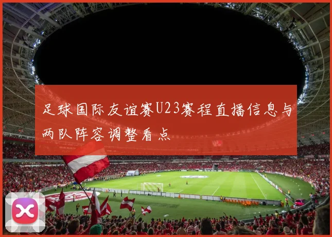 足球国际友谊赛U23赛程直播信息与两队阵容调整看点