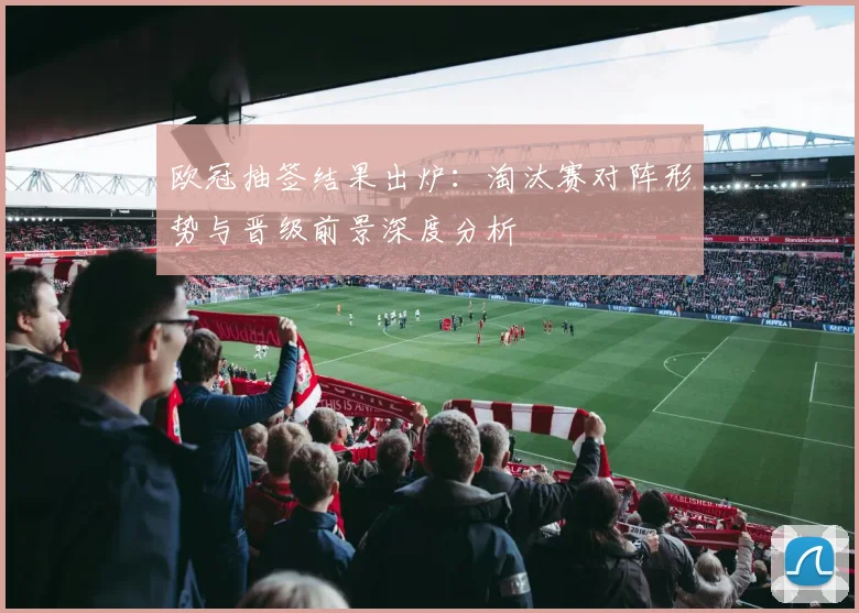 欧冠抽签结果出炉：淘汰赛对阵形势与晋级前景深度分析
