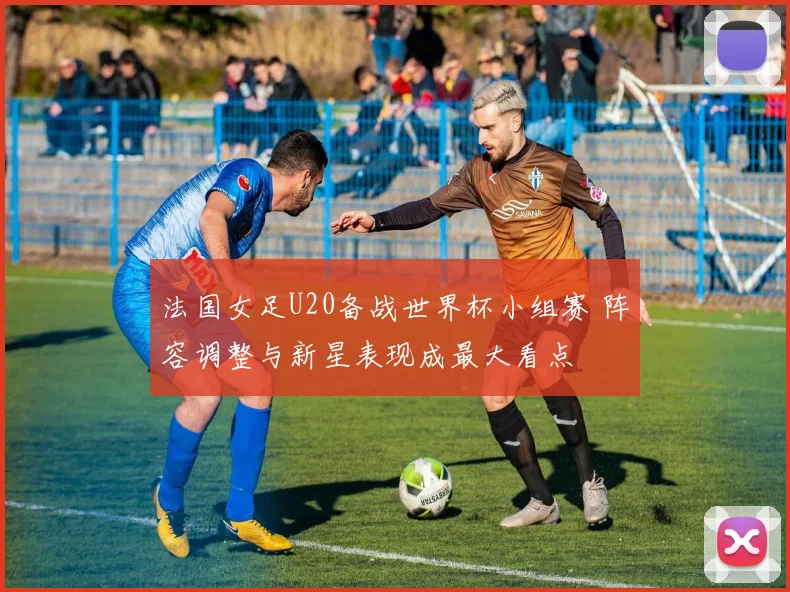 法国女足U20备战世界杯小组赛 阵容调整与新星表现成最大看点