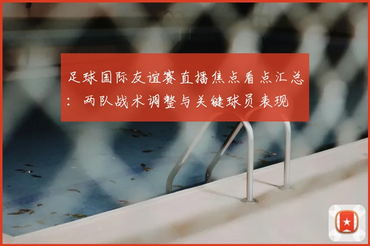 足球国际友谊赛直播焦点看点汇总：两队战术调整与关键球员表现