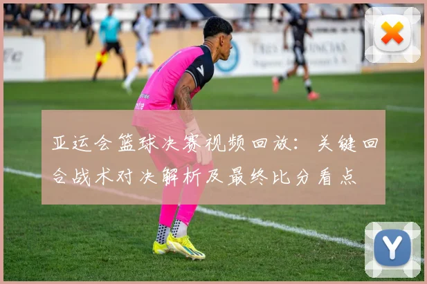 亚运会篮球决赛视频回放：关键回合战术对决解析及最终比分看点