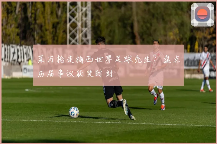 莱万抢走梅西世界足球先生？盘点历届争议获奖时刻