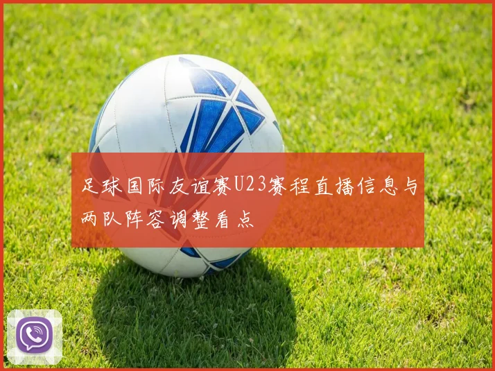 足球国际友谊赛U23赛程直播信息与两队阵容调整看点