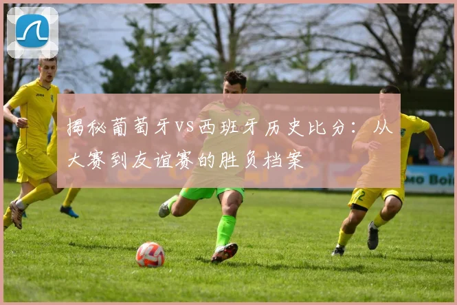揭秘葡萄牙vs西班牙历史比分：从大赛到友谊赛的胜负档案