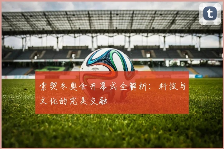 索契冬奥会开幕式全解析：科技与文化的完美交融