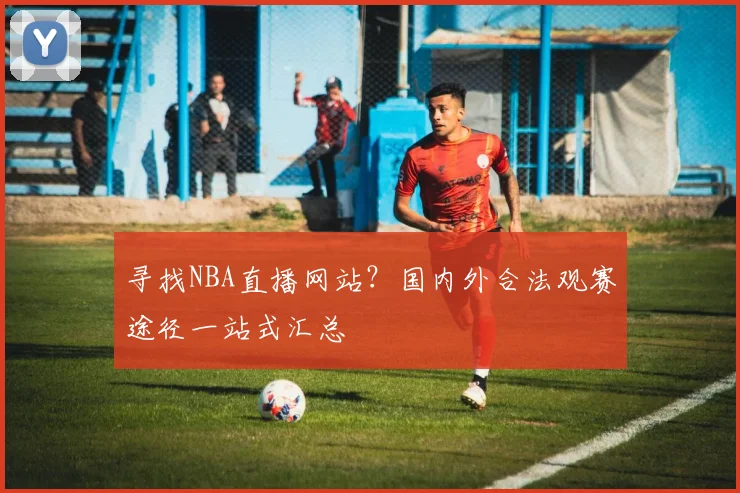 寻找NBA直播网站？国内外合法观赛途径一站式汇总