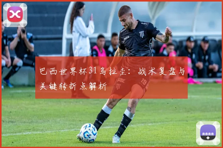 巴西世界杯31乌拉圭：战术复盘与关键转折点解析