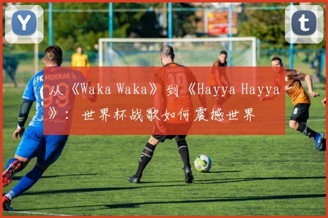 从《Waka Waka》到《Hayya Hayya》:世界杯战歌如何震撼世界
