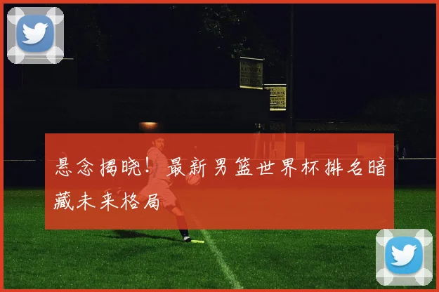 悬念揭晓！最新男篮世界杯排名暗藏未来格局