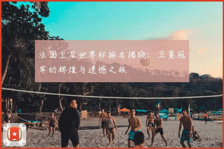 法国上届世界杯排名揭晓：卫冕冠军的辉煌与遗憾之旅