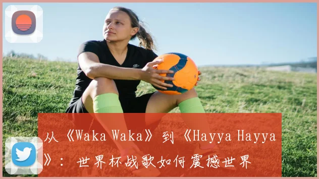 从《Waka Waka》到《Hayya Hayya》:世界杯战歌如何震撼世界