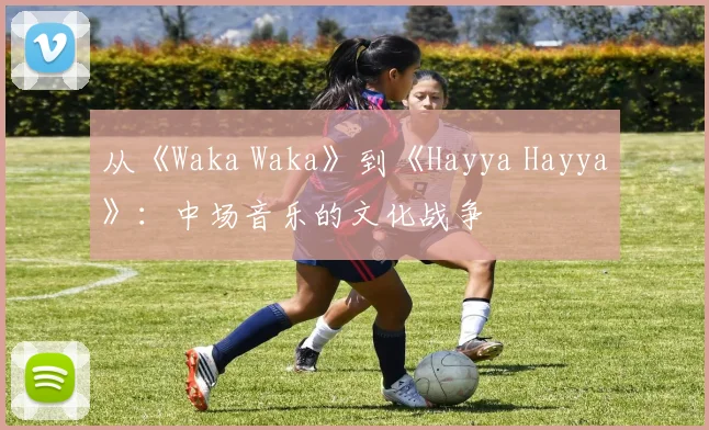 从《Waka Waka》到《Hayya Hayya》:中场音乐的文化战争