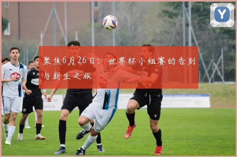 聚焦6月26日：世界杯小组赛的告别与新生之旅
