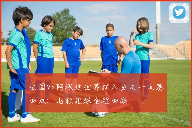 法国vs阿根廷世界杯八分之一决赛回放:七粒进球全程回顾